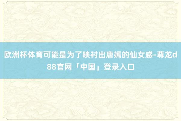 欧洲杯体育可能是为了映衬出唐嫣的仙女感-尊龙d88官网「中国」登录入口