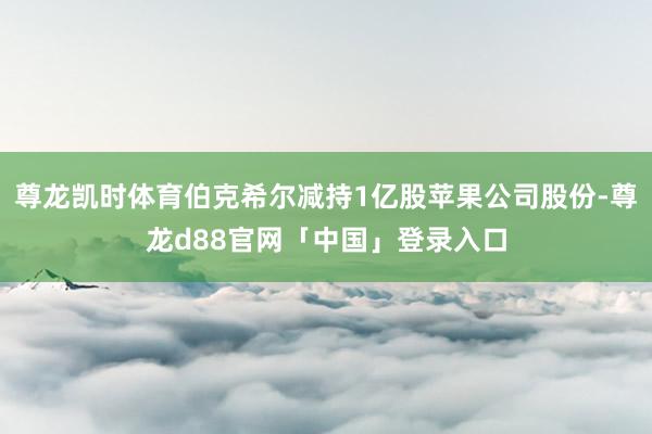 尊龙凯时体育伯克希尔减持1亿股苹果公司股份-尊龙d88官网「中国」登录入口