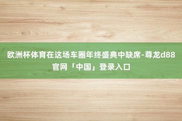 欧洲杯体育在这场车圈年终盛典中缺席-尊龙d88官网「中国」登录入口