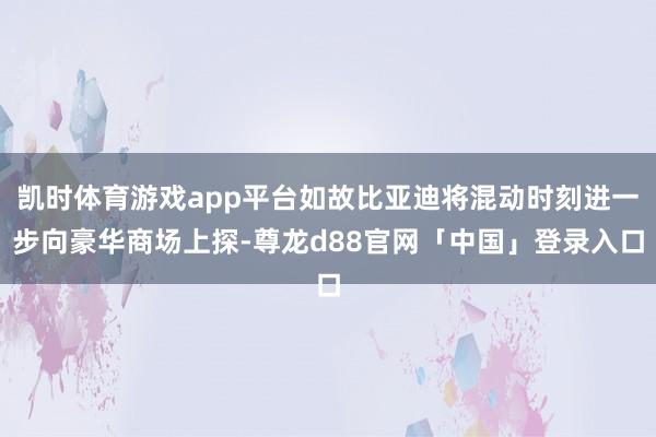 凯时体育游戏app平台如故比亚迪将混动时刻进一步向豪华商场上探-尊龙d88官网「中国」登录入口