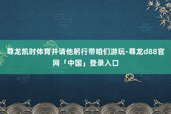 尊龙凯时体育并请他躬行带咱们游玩-尊龙d88官网「中国」登录入口