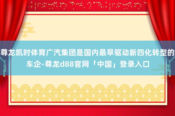 尊龙凯时体育广汽集团是国内最早驱动新四化转型的车企-尊龙d88官网「中国」登录入口