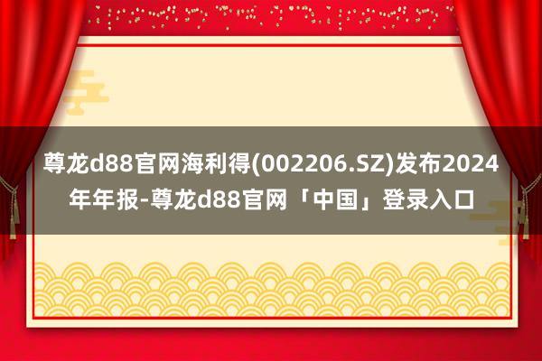 尊龙d88官网海利得(002206.SZ)发布2024年年报-尊龙d88官网「中国」登录入口