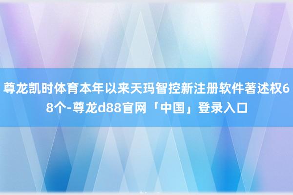 尊龙凯时体育本年以来天玛智控新注册软件著述权68个-尊龙d88官网「中国」登录入口