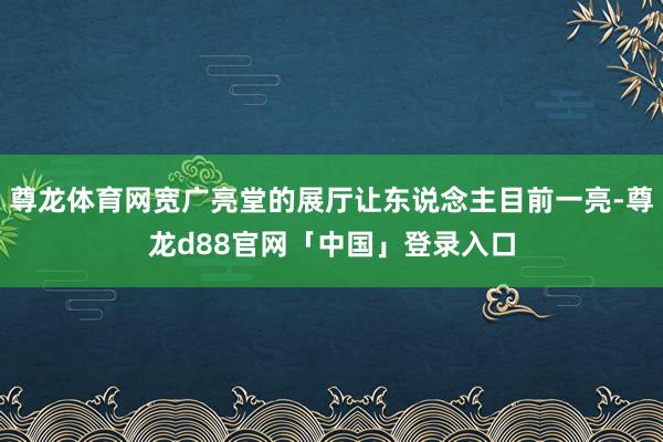 尊龙体育网宽广亮堂的展厅让东说念主目前一亮-尊龙d88官网「中国」登录入口