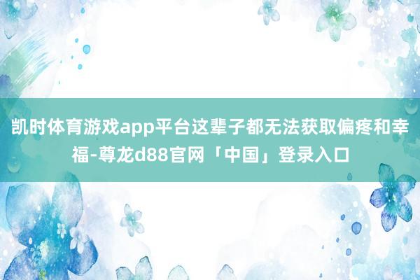 凯时体育游戏app平台这辈子都无法获取偏疼和幸福-尊龙d88官网「中国」登录入口
