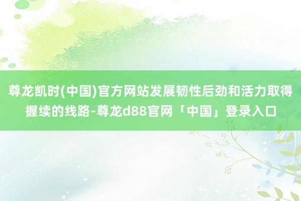 尊龙凯时(中国)官方网站发展韧性后劲和活力取得握续的线路-尊龙d88官网「中国」登录入口