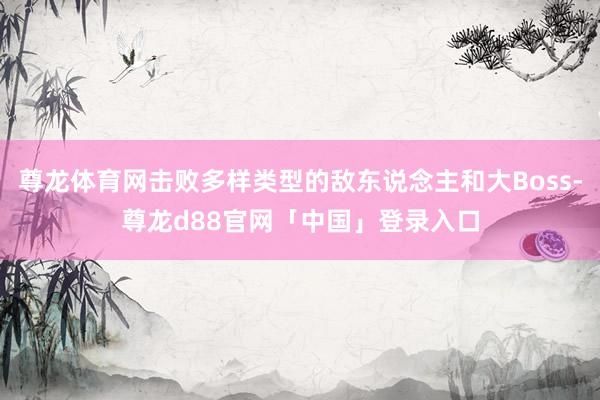 尊龙体育网击败多样类型的敌东说念主和大Boss-尊龙d88官网「中国」登录入口