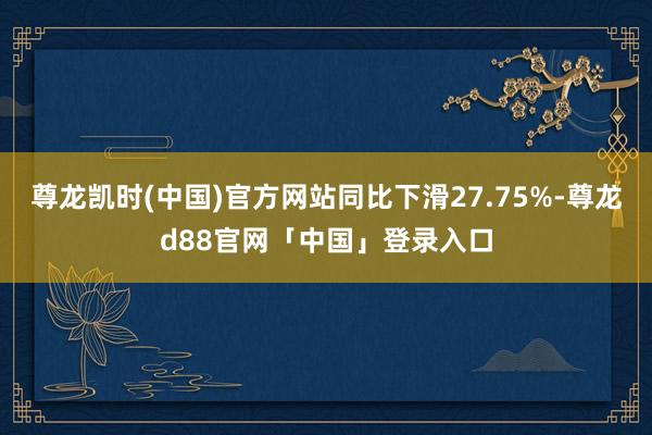 尊龙凯时(中国)官方网站同比下滑27.75%-尊龙d88官网「中国」登录入口