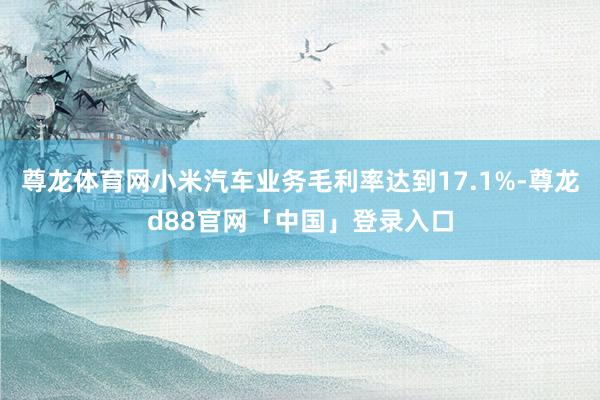 尊龙体育网小米汽车业务毛利率达到17.1%-尊龙d88官网「中国」登录入口