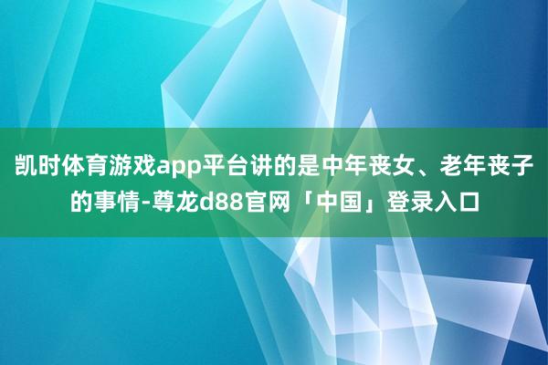 凯时体育游戏app平台讲的是中年丧女、老年丧子的事情-尊龙d88官网「中国」登录入口