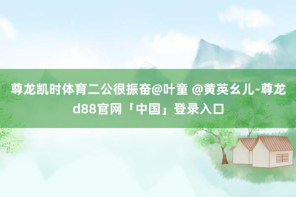 尊龙凯时体育二公很振奋@叶童 @黄英幺儿-尊龙d88官网「中国」登录入口