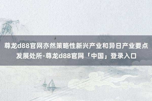 尊龙d88官网亦然策略性新兴产业和异日产业要点发展处所-尊龙d88官网「中国」登录入口