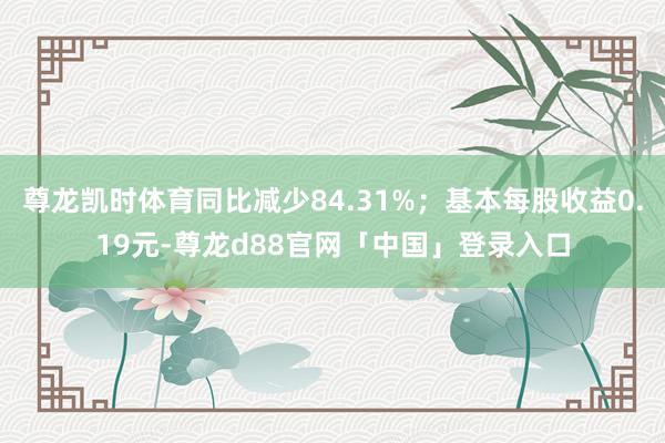 尊龙凯时体育同比减少84.31%；基本每股收益0.19元-尊龙d88官网「中国」登录入口