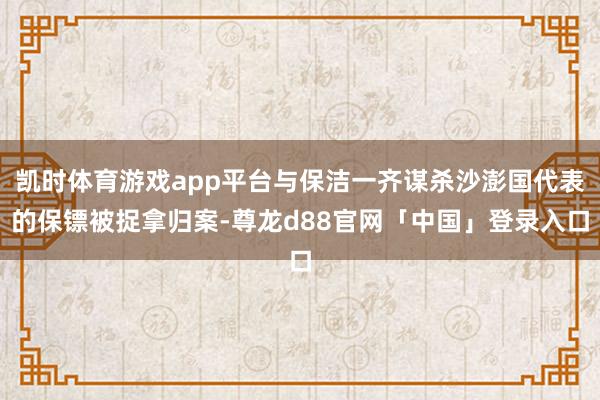 凯时体育游戏app平台与保洁一齐谋杀沙澎国代表的保镖被捉拿归案-尊龙d88官网「中国」登录入口