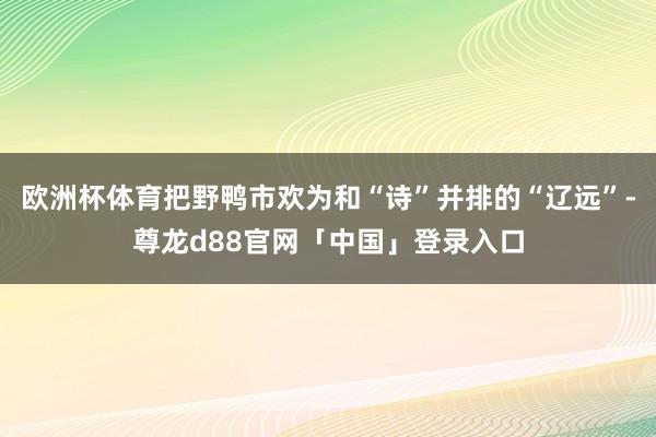 欧洲杯体育把野鸭市欢为和“诗”并排的“辽远”-尊龙d88官网「中国」登录入口