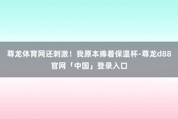 尊龙体育网还刺激！我原本捧着保温杯-尊龙d88官网「中国」登录入口