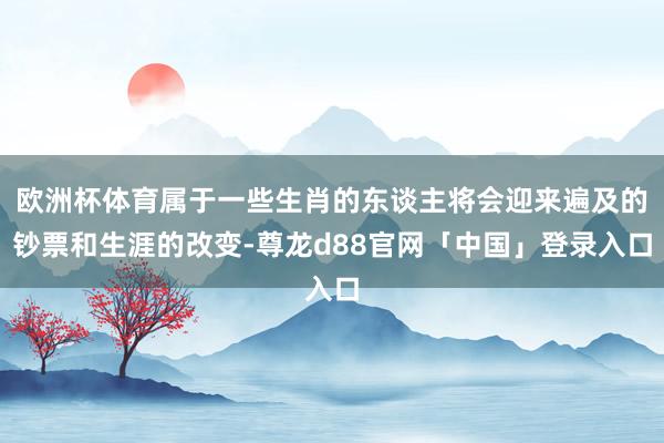 欧洲杯体育属于一些生肖的东谈主将会迎来遍及的钞票和生涯的改变-尊龙d88官网「中国」登录入口