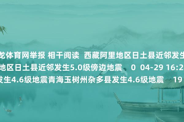尊龙体育网举报 相干阅读  西藏阿里地区日土县近邻发生5.0级傍边地震西藏阿里地区日土县近邻发生5.0级傍边地震    0  04-29 16:24     青海玉树州杂多县发生4.6级地震青海玉树州杂多县发生4.6级地震    19  04-21 09:23     云南临沧市镇康县发生3.0级地震云南临沧市镇康县发生3.0级地震    23  03-28 17:58     河北沧州市沧县发生