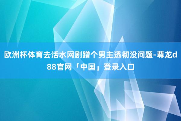 欧洲杯体育去活水网剧蹭个男主透彻没问题-尊龙d88官网「中国」登录入口