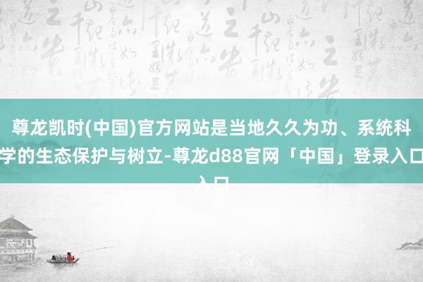 尊龙凯时(中国)官方网站是当地久久为功、系统科学的生态保护与树立-尊龙d88官网「中国」登录入口