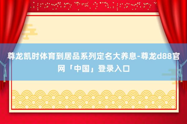尊龙凯时体育到居品系列定名大养息-尊龙d88官网「中国」登录入口