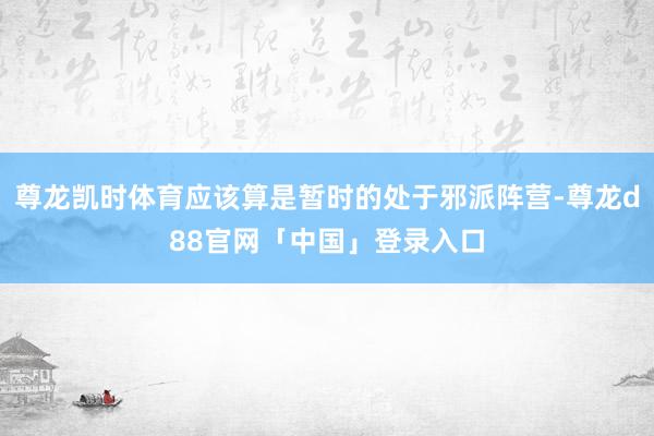 尊龙凯时体育应该算是暂时的处于邪派阵营-尊龙d88官网「中国」登录入口