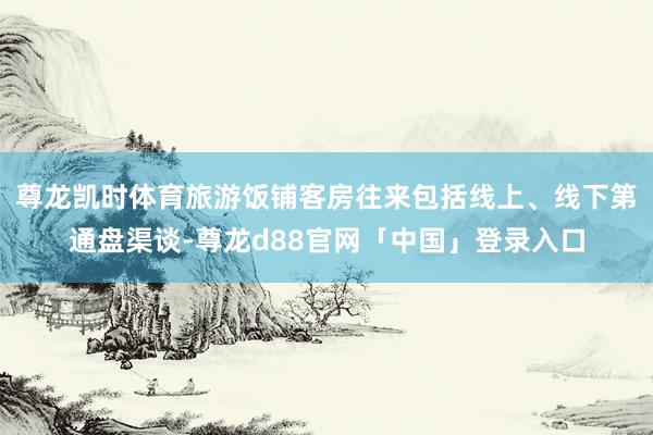 尊龙凯时体育旅游饭铺客房往来包括线上、线下第通盘渠谈-尊龙d88官网「中国」登录入口