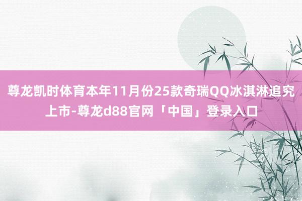 尊龙凯时体育本年11月份25款奇瑞QQ冰淇淋追究上市-尊龙d88官网「中国」登录入口