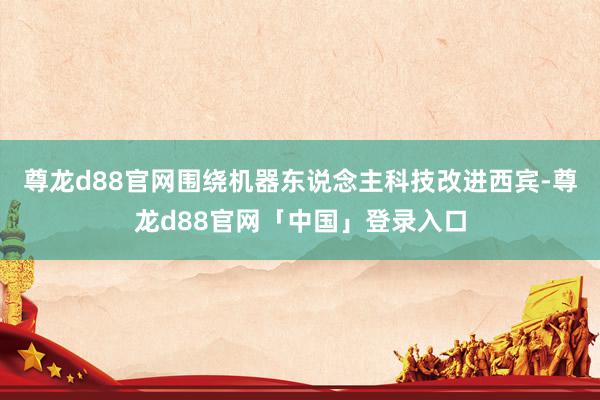 尊龙d88官网围绕机器东说念主科技改进西宾-尊龙d88官网「中国」登录入口