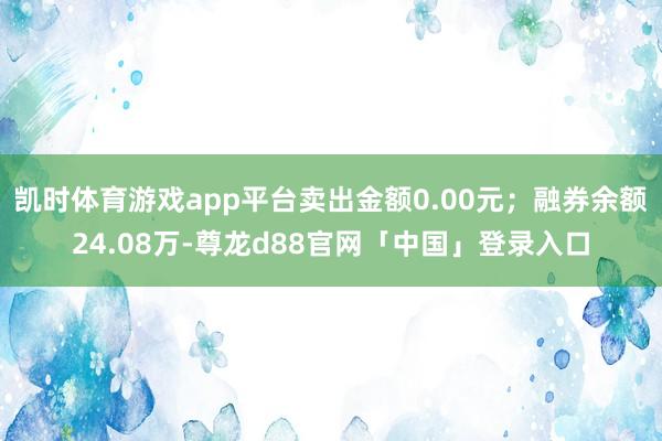 凯时体育游戏app平台卖出金额0.00元；融券余额24.08万-尊龙d88官网「中国」登录入口