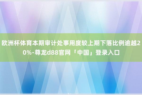欧洲杯体育本期审计处事用度较上期下落比例逾越20%-尊龙d88官网「中国」登录入口