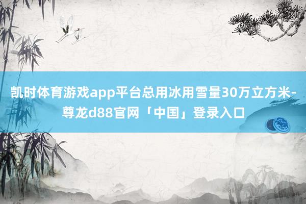 凯时体育游戏app平台总用冰用雪量30万立方米-尊龙d88官网「中国」登录入口