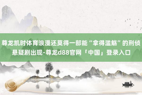 尊龙凯时体育浪漫还莫得一部能“拿得滥觞”的刑侦悬疑剧出现-尊龙d88官网「中国」登录入口