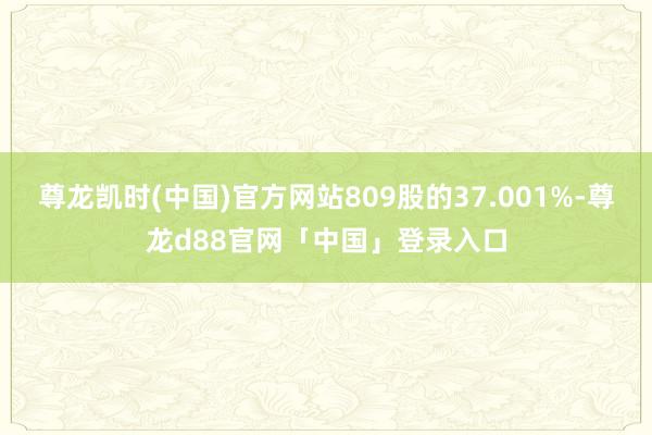 尊龙凯时(中国)官方网站809股的37.001%-尊龙d88官网「中国」登录入口