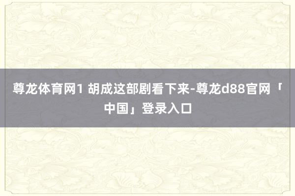 尊龙体育网1 胡成这部剧看下来-尊龙d88官网「中国」登录入口