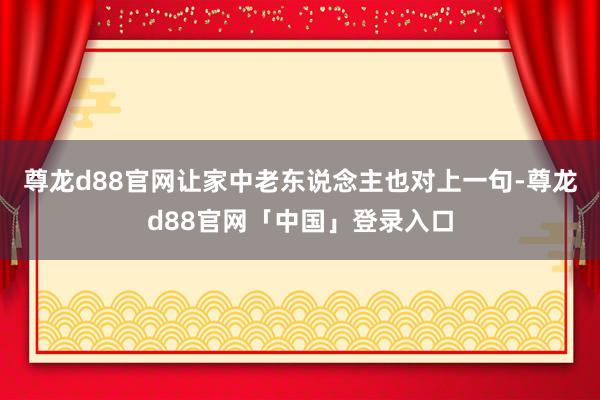 尊龙d88官网让家中老东说念主也对上一句-尊龙d88官网「中国」登录入口