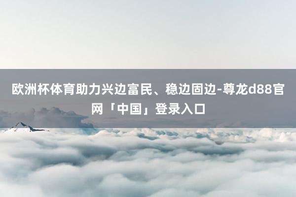 欧洲杯体育助力兴边富民、稳边固边-尊龙d88官网「中国」登录入口
