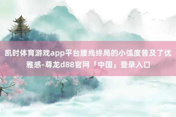 凯时体育游戏app平台腰线终局的小弧度普及了优雅感-尊龙d88官网「中国」登录入口