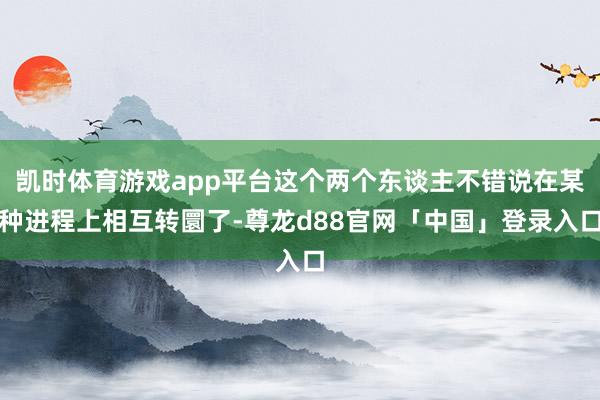 凯时体育游戏app平台这个两个东谈主不错说在某种进程上相互转圜了-尊龙d88官网「中国」登录入口
