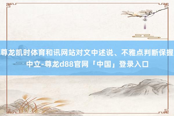 尊龙凯时体育和讯网站对文中述说、不雅点判断保握中立-尊龙d88官网「中国」登录入口
