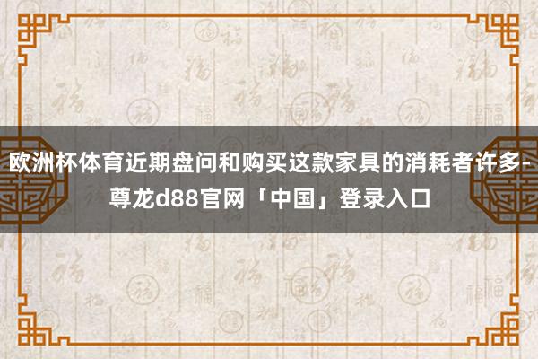 欧洲杯体育近期盘问和购买这款家具的消耗者许多-尊龙d88官网「中国」登录入口