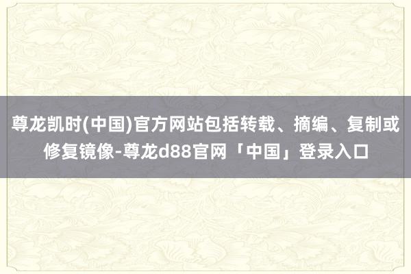 尊龙凯时(中国)官方网站包括转载、摘编、复制或修复镜像-尊龙d88官网「中国」登录入口