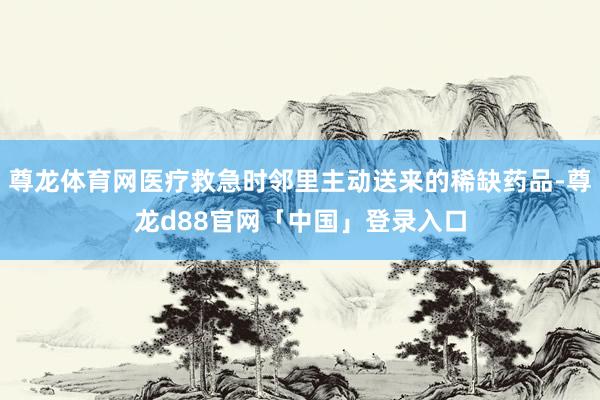 尊龙体育网医疗救急时邻里主动送来的稀缺药品-尊龙d88官网「中国」登录入口