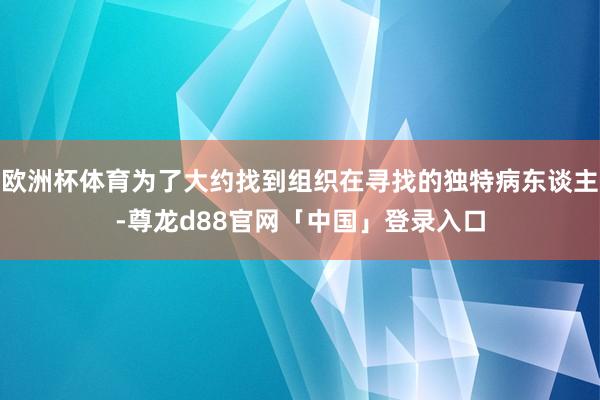 欧洲杯体育为了大约找到组织在寻找的独特病东谈主-尊龙d88官网「中国」登录入口