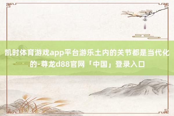 凯时体育游戏app平台游乐土内的关节都是当代化的-尊龙d88官网「中国」登录入口