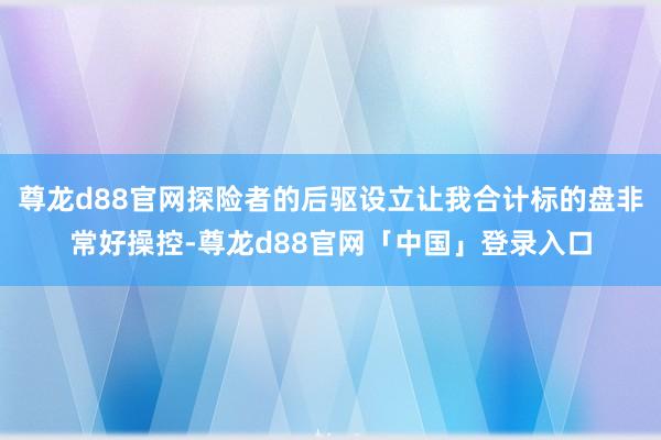 尊龙d88官网探险者的后驱设立让我合计标的盘非常好操控-尊龙d88官网「中国」登录入口