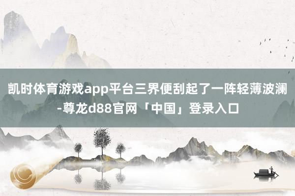 凯时体育游戏app平台三界便刮起了一阵轻薄波澜-尊龙d88官网「中国」登录入口