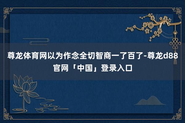 尊龙体育网以为作念全切智商一了百了-尊龙d88官网「中国」登录入口