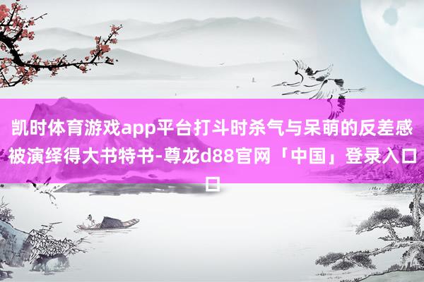 凯时体育游戏app平台打斗时杀气与呆萌的反差感被演绎得大书特书-尊龙d88官网「中国」登录入口